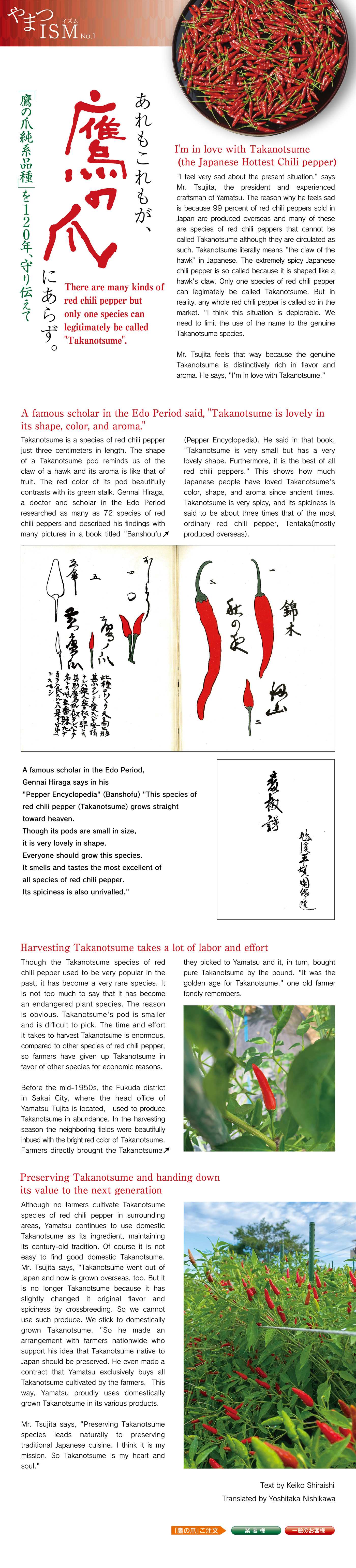 I'm in love with Takanotsume (the Japanese Hottest Chili pepper)I feel very sad about the present situation.h says Mr. Tsujita, the president and experienced craftsman of Yamatsu. The reason why he feels sad is because 99 percent of red chili peppers sold in Japan are produced overseas and many of these are species of red chili peppers that cannot be called Takanotsume although they are circulated as such. Takanotsume literally means the claw of the hawkh in Japanese. The extremely spicy Japanese chili pepper is so called because it is shaped like a hawks claw. Only one species of red chili pepper can legimately be called Takanotsume. But in reality, any whole red chili pepper is called so in the market. I think this situation is deplorable. We need to limit the use of the name to the genuine Takanotsume species.
Mr. Tsujita feels that way because the genuine Takanotsume is distinctively rich in flavor and aroma. He says, Im in love with Takanotsume.