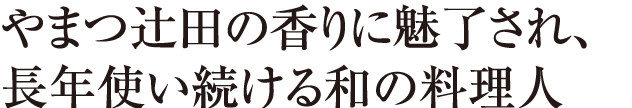 やまつ辻田の香りに魅了され、 長年使い続ける和の料理人