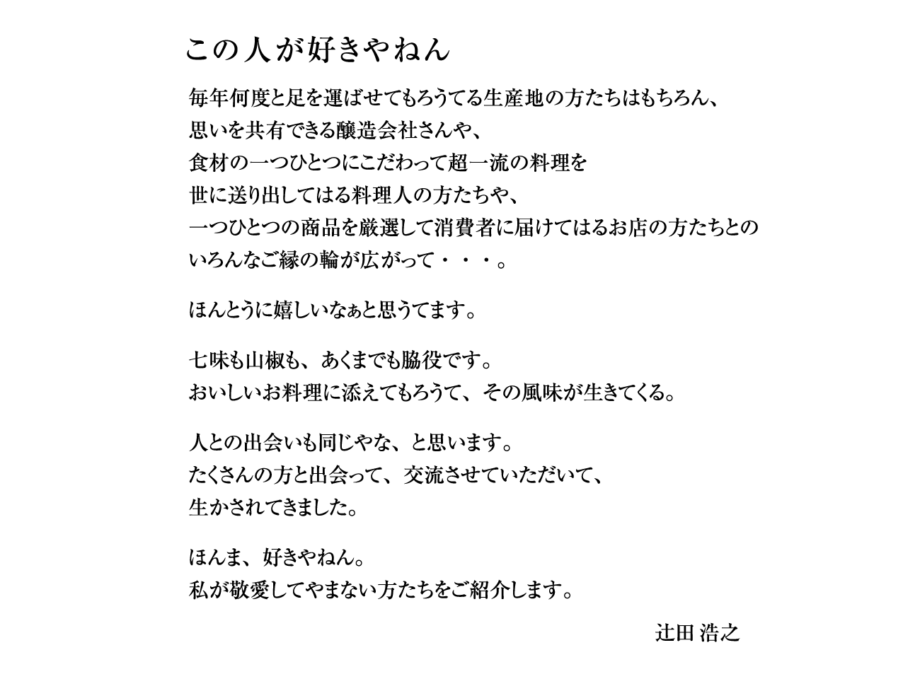 
この人が好きやねん
毎年何度と足を運ばせてもろうてる生産地の方たちはもちろん、
思いを共有できる醸造会社さんや、
食材の一つひとつにこだわって超一流の料理を
世に送り出してはる料理人の方たちや、
一つひとつの商品を厳選して消費者に届けてはるお店の方たちとの
いろんなご縁の輪が広がって・・・。
ほんとうに嬉しいなぁと思うてます。
七味も山椒も、あくまでも脇役です。
おいしいお料理に添えてもろうて、その風味が生きてくる
人との出会いも同じやな、と思います。
たくさんの方と出会って、交流させていただいて、
生かされてきました。
ほんま、好きやねん。
私が敬愛してやまない方たちをご紹介します。
辻󠄀田 浩之