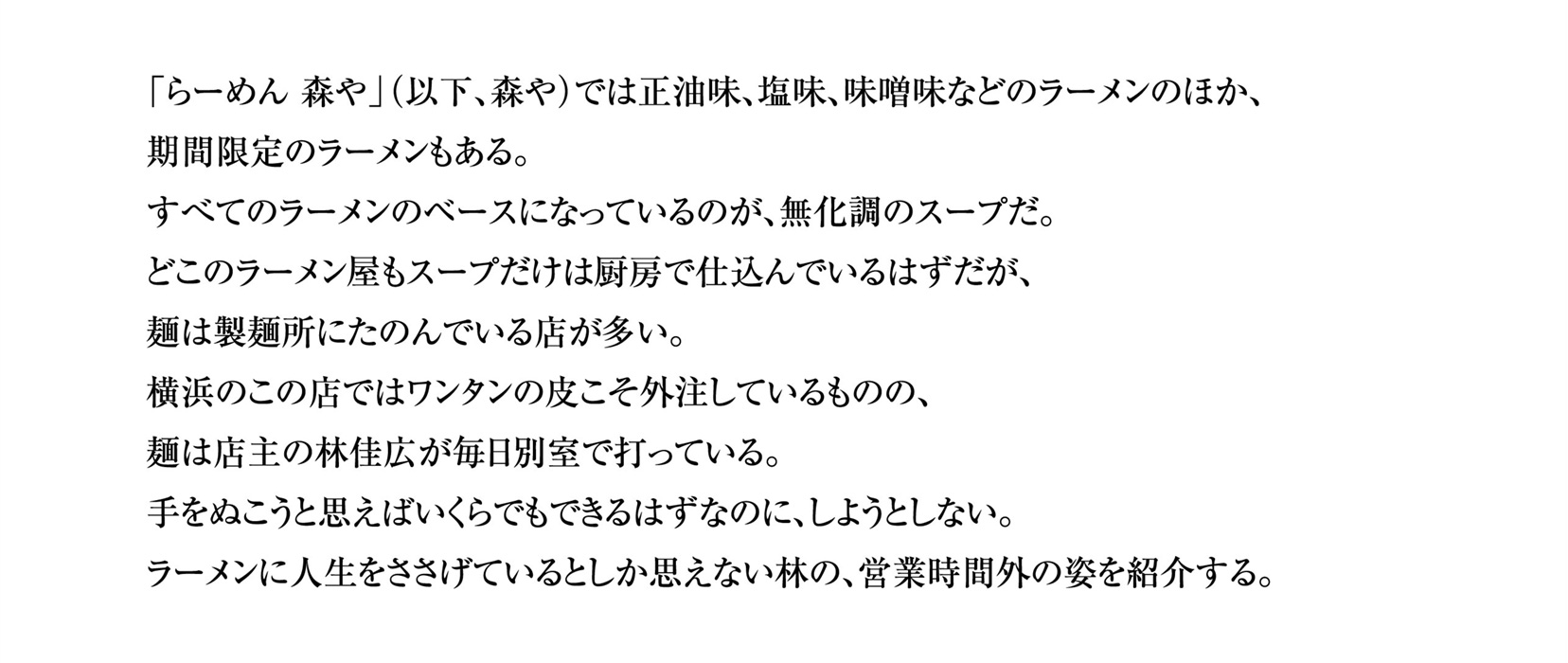 「らーめん 森や」（以下、森や）では正油味、塩味、味噌味などのラーメンのほか、期間限定のラーメンもある。
		すべてのラーメンのベースになっているのが、無化調のスープだ。
		どこのラーメン屋もスープだけは厨房で仕込んでいるはずだが、麺は製麺所にたのんでいる店が多い。
		横浜のこの店ではワンタンの皮こそ外注しているものの、麺は店主の林佳広が毎日別室で打っている。
		手をぬこうと思えばいくらでもできるはずなのに、しようとしない。
		ラーメンに人生をささげているとしか思えない林の、営業時間外の姿を紹介する。