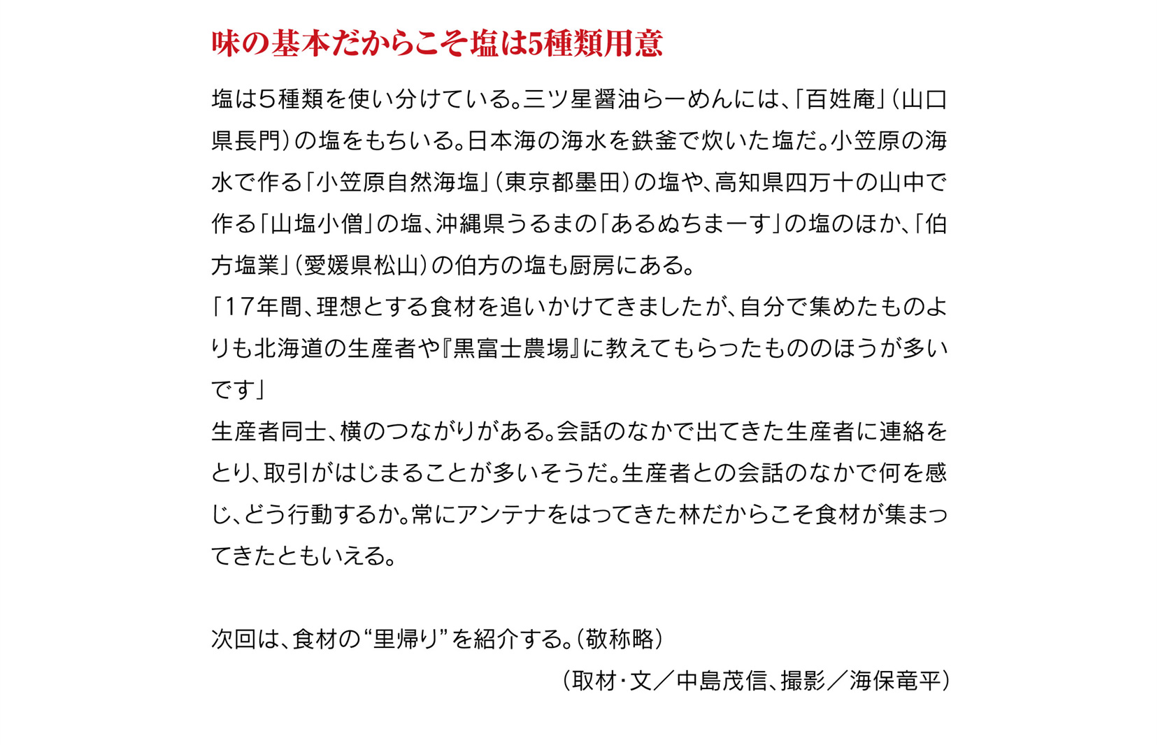 味の基本だからこそ塩は5種類用意
		塩は５種類を使い分けている。三ツ星醤油らーめんには、「百姓庵」（山口県長門）の塩をもちいる。日本海の海水を鉄釜で炊いた塩だ。小笠原の海水で作る「小笠原自然海塩」（東京都墨田）の塩や、高知県四万十の山中で作る「山塩小僧」の塩、沖縄県うるまの「あるぬちまーす」の塩のほか、「伯方塩業」（愛媛県松山）の伯方の塩も厨房にある。
		「17年間、理想とする食材を追いかけてきましたが、自分で集めたものよりも北海道の生産者や『黒富士農場』に教えてもらったもののほうが多いです」
		生産者同士、横のつながりがある。会話のなかで出てきた生産者に連絡をとり、取引がはじまることが多いそうだ。生産者との会話のなかで何を感じ、どう行動するか。常にアンテナをはってきた林だからこそ食材が集まってきたともいえる。
		
		次回は、食材の“里帰り”を紹介する。（敬称略）
		（取材・文／中島茂信、撮影／海保竜平）