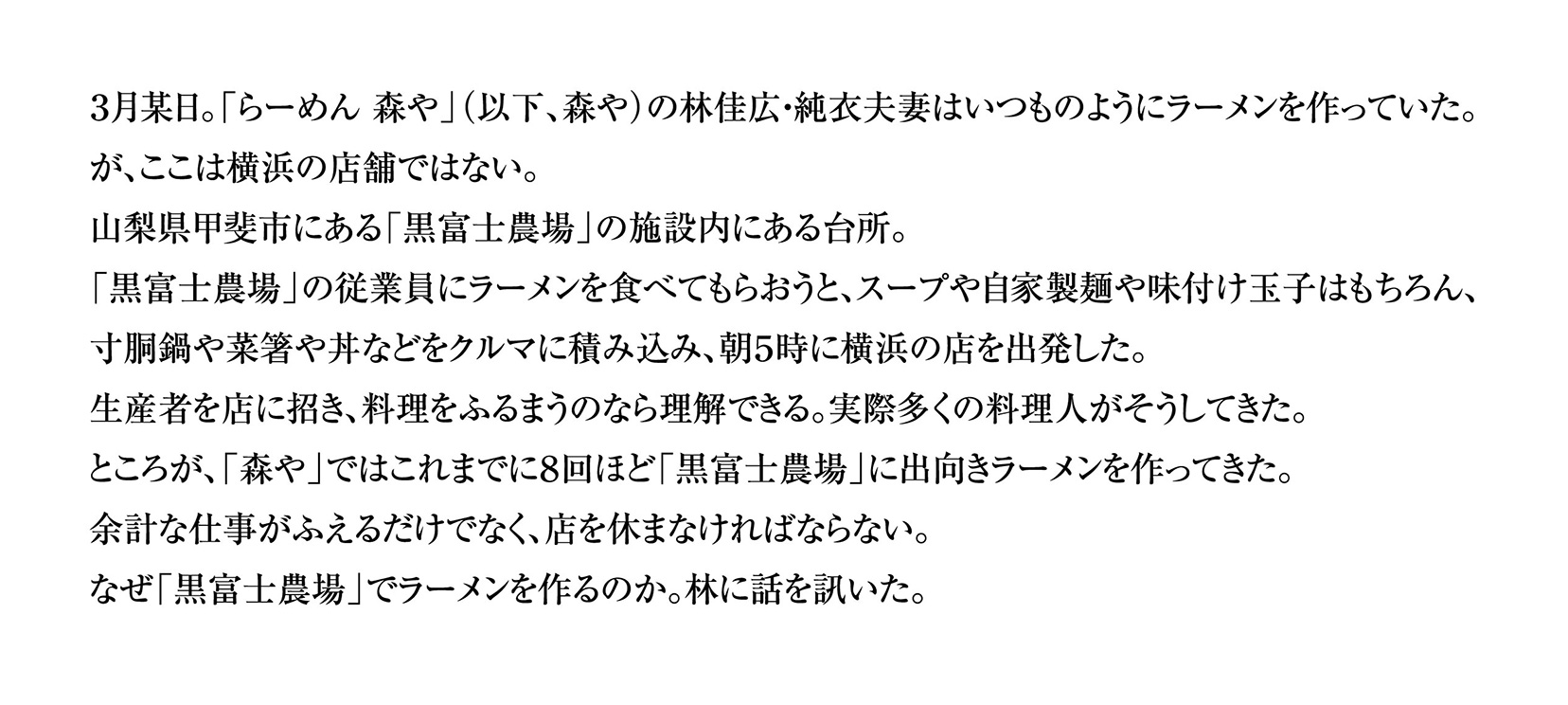 ３月某日。「らーめん 森や」（以下、森や）の林佳広・純衣夫妻はいつものようにラーメンを作っていた。
が、ここは横浜の店舗ではない。
山梨県甲斐市にある「黒富士農場」の施設内にある台所。
「黒富士農場」の従業員にラーメンを食べてもらおうと、スープや自家製麺や味付け玉子はもちろん、
寸胴鍋や菜箸や丼などをクルマに積み込み、朝５時に横浜の店を出発した。
生産者を店に招き、料理をふるまうのなら理解できる。実際多くの料理人がそうしてきた。
ところが、「森や」ではこれまでに８回ほど「黒富士農場」に出向きラーメンを作ってきた。
余計な仕事がふえるだけでなく、店を休まなければならない。
なぜ「黒富士農場」でラーメンを作るのか。林に話を訊いた。