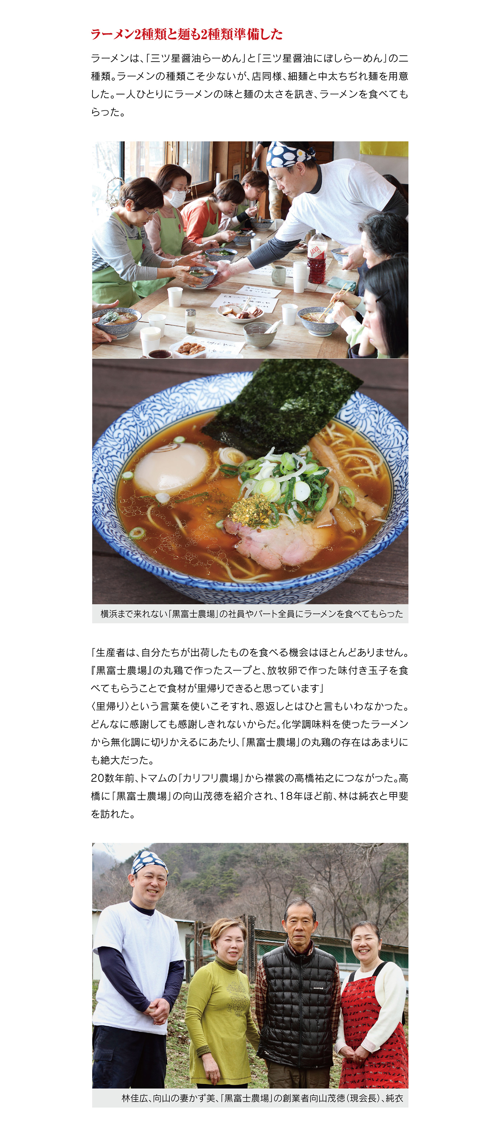 ラーメン2種類と麺も2種類準備した

ラーメンは、「三ツ星醤油らーめん」と「三ツ星醤油にぼしらーめん」の二種類。ラーメンの種類こそ少ないが、店同様、細麺と中太ちぢれ麺を用意した。一人ひとりにラーメンの味と麺の太さを訊き、ラーメンを食べてもらった。
「生産者は、自分たちが出荷したものを食べる機会はほとんどありません。『黒富士農場』の丸鶏で作ったスープと、放牧卵で作った味付き玉子を食べてもらうことで食材が里帰りできると思っています」
〈里帰り〉という言葉を使いこそすれ、恩返しとはひと言もいわなかった。どんなに感謝しても感謝しきれないからだ。化学調味料を使ったラーメンから無化調に切りかえるにあたり、「黒富士農場」の丸鶏の存在はあまりにも絶大だった。
20数年前、トマムの「カリフリ農場」から襟裳の高橋祐之につながった。高橋に「黒富士農場」の向山茂徳を紹介され、18年ほど前、林は純衣と甲斐を訪れた。