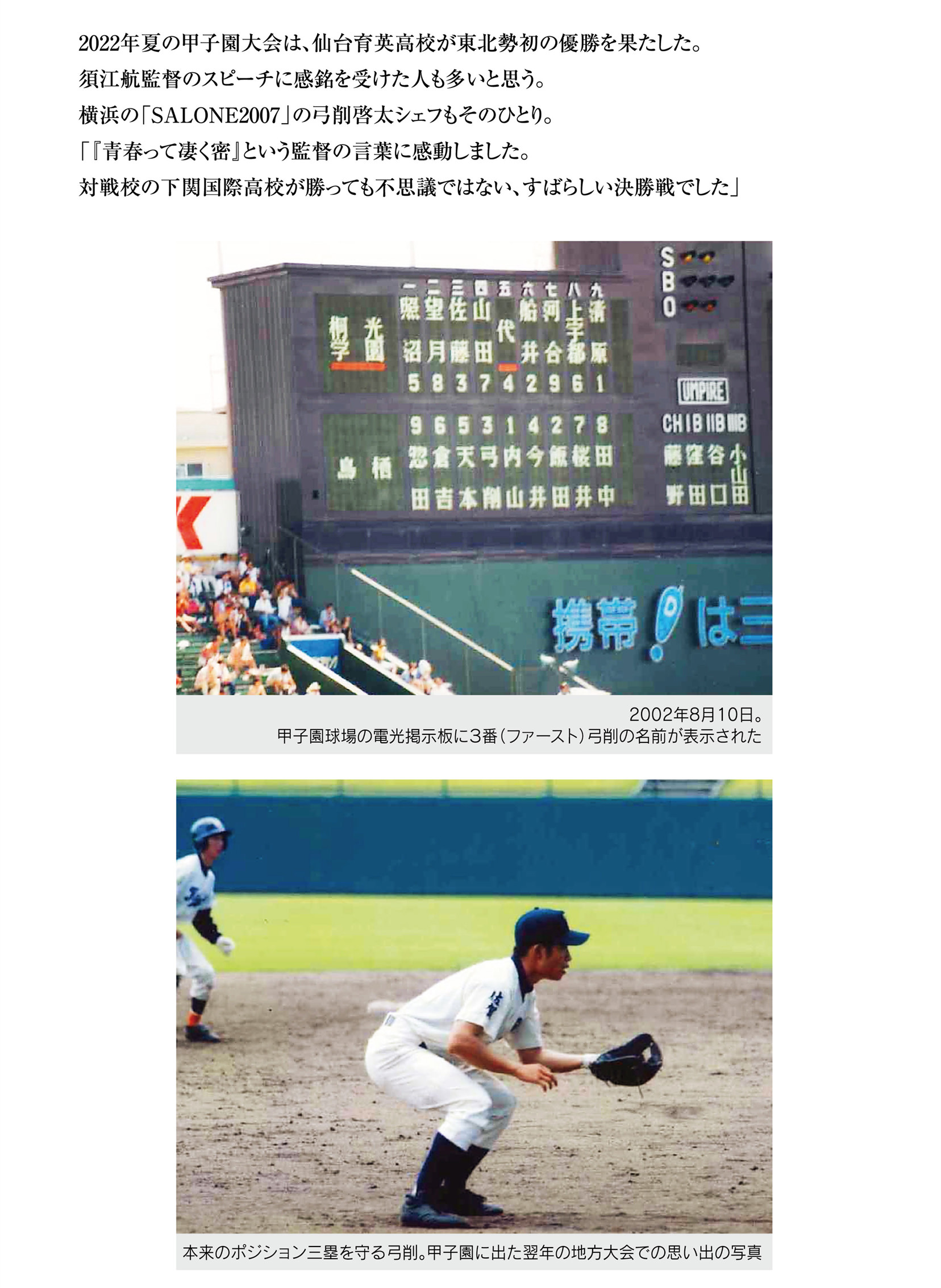 
2022年夏の甲子園大会は、仙台育英高校が東北勢初の優勝を果たした。
須江航監督のスピーチに感銘を受けた人も多いと思う。
横浜の「SALONE2007」の弓削啓太シェフもそのひとり。
「『青春って凄く密』という監督の言葉に感動しました。
対戦校の下関国際高校が勝っても不思議ではない、すばらしい決勝戦でした」
 