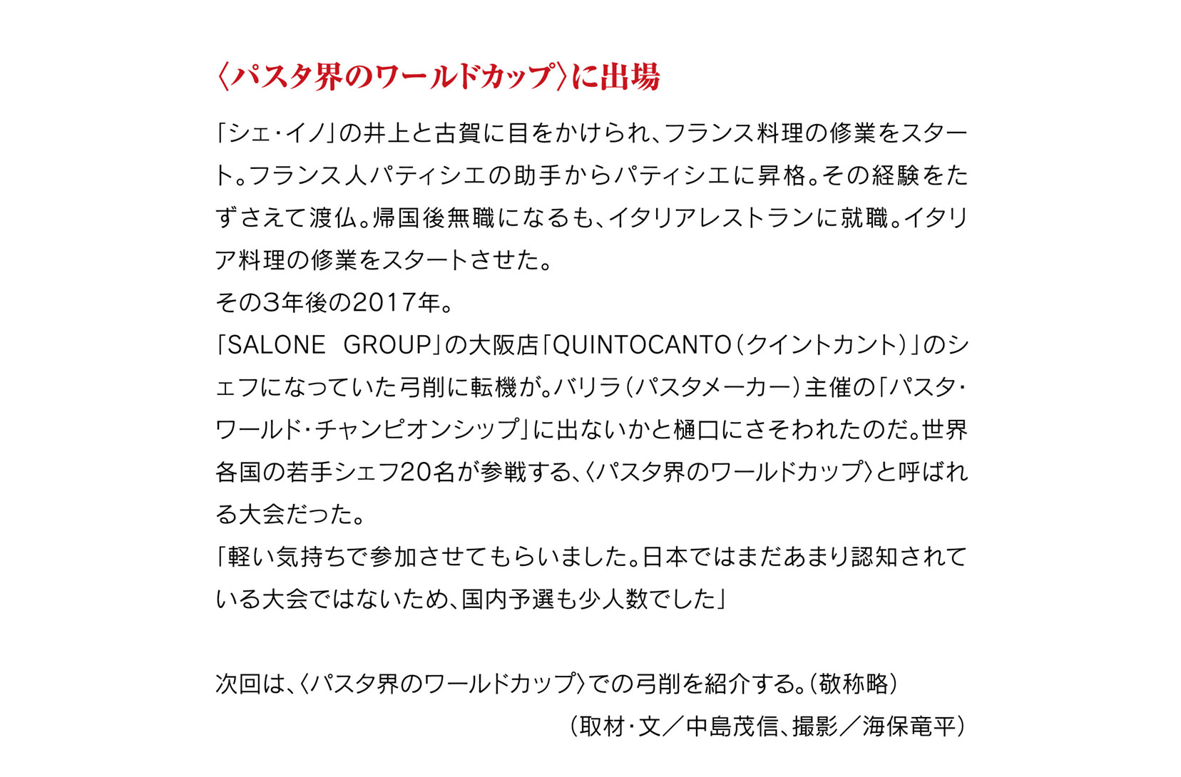 
〈パスタ界のワールドカップ〉に出場

「シェ・イノ」の井上と古賀に目をかけられ、フランス料理の修業をスタート。フランス人パティシエの助手からパティシエに昇格。その経験をたずさえて渡仏。帰国後無職になるも、イタリアレストランに就職。イタリア料理の修業をスタートさせた。
その３年後の2017年。
「SALONE GROUP」の大阪店「QUINTOCANTO（クイントカント）」のシェフになっていた弓削に転機が。バリラ（パスタメーカー）主催の「パスタ・ワールド・チャンピオンシップ」に出ないかと樋口にさそわれたのだ。世界各国の若手シェフ20名が参戦する、〈パスタ界のワールドカップ〉と呼ばれる大会だった。
「軽い気持ちで参加させてもらいました。日本ではまだあまり認知されている大会ではないため、国内予選も少人数でした」

次回は、〈パスタ界のワールドカップ〉での弓削を紹介する。（敬称略）
（取材・文／中島茂信、撮影／海保竜平）												  
