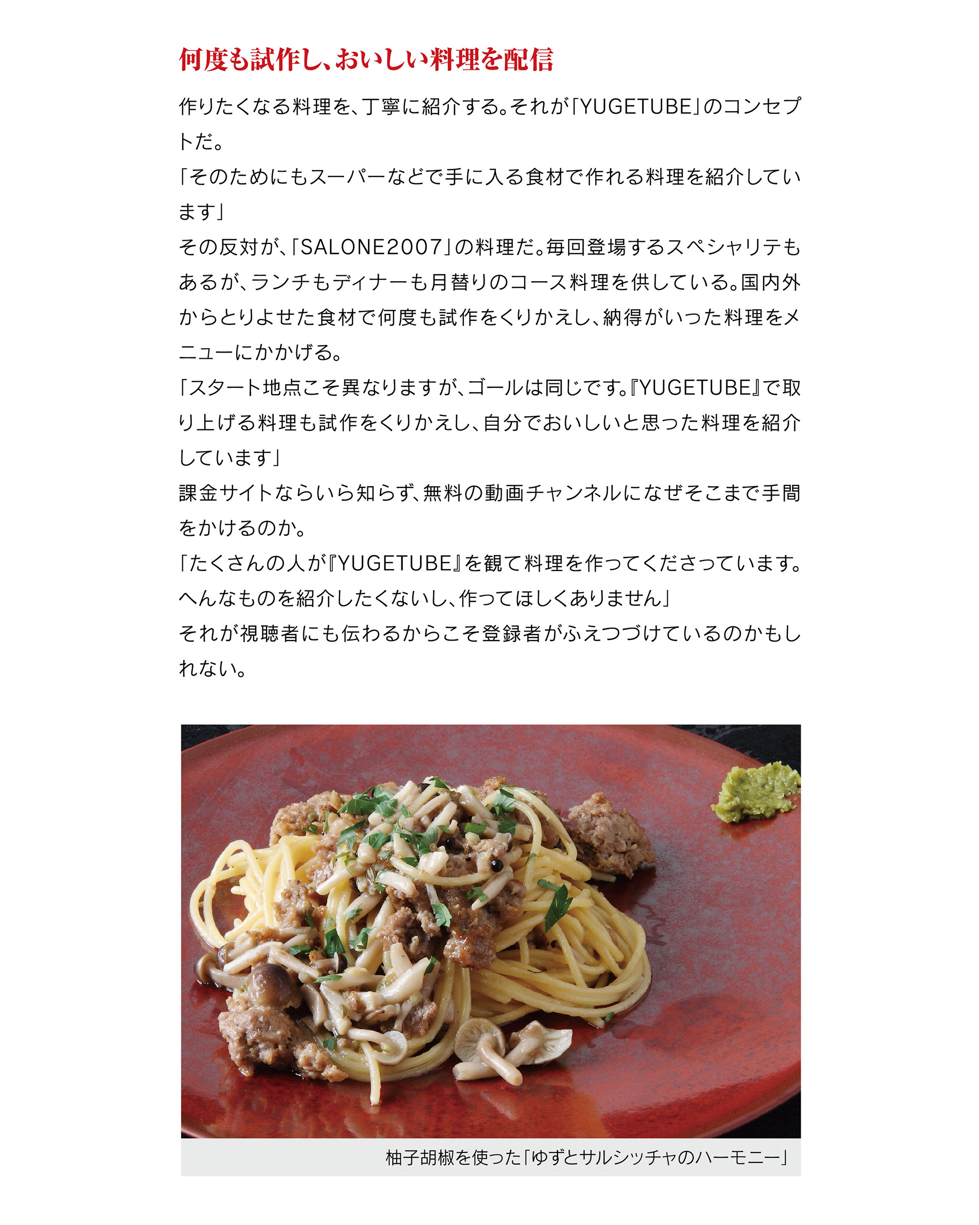 何度も試作し、おいしい料理を配信
作りたくなる料理を、丁寧に紹介する。それが「YUGETUBE」のコンセプトだ。
「そのためにもスーパーなどで手に入る食材で作れる料理を紹介しています」
その反対が、「SALONE2007」の料理だ。毎回登場するスペシャリテもあるが、ランチもディナーも月替りのコース料理を供している。国内外からとりよせた食材で何度も試作をくりかえし、納得がいった料理をメニューにかかげる。
「スタート地点こそ異なりますが、ゴールは同じです。『YUGETUBE』で取り上げる料理も試作をくりかえし、自分でおいしいと思った料理を紹介しています」
課金サイトならいら知らず、無料の動画チャンネルになぜそこまで手間をかけるのか。
「たくさんの人が『YUGETUBE』を観て料理を作ってくださっています。へんなものを紹介したくないし、作ってほしくありません」
それが視聴者にも伝わるからこそ登録者がふえつづけているのかもしれない。
