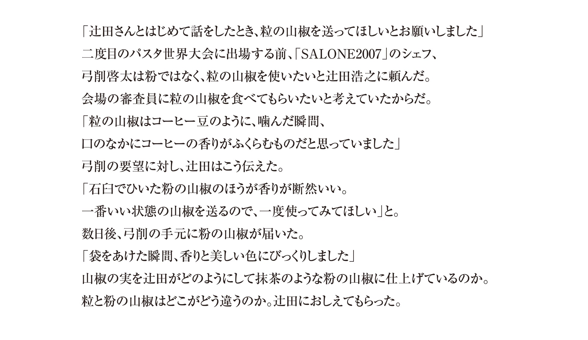 「辻田さんとはじめて話をしたとき、粒の山椒を送ってほしいとお願いしました」 二度目のパスタ世界大会に出場する前、「SALONE2007」のシェフ、 弓削啓太は粉ではなく、粒の山椒を使いたいと辻田浩之に頼んだ。 会場の審査員に粒の山椒を食べてもらいたいと考えていたからだ。
「粒の山椒はコーヒー豆のように、噛んだ瞬間、 口のなかにコーヒーの香りがふくらむものだと思っていました」 弓削の要望に対し、辻田はこう伝えた。
「石臼でひいた粉の山椒のほうが香りが断然いい。 一番いい状態の山椒を送るので、一度使ってみてほしい」と。 数日後、弓削の手元に粉の山椒が届いた。
「袋をあけた瞬間、香りと美しい色にびっくりしました」 山椒の実を辻田がどのようにして抹茶のような粉の山椒に仕上げているのか。 粒と粉の山椒はどこがどう違うのか。辻田におしえてもらった。
 