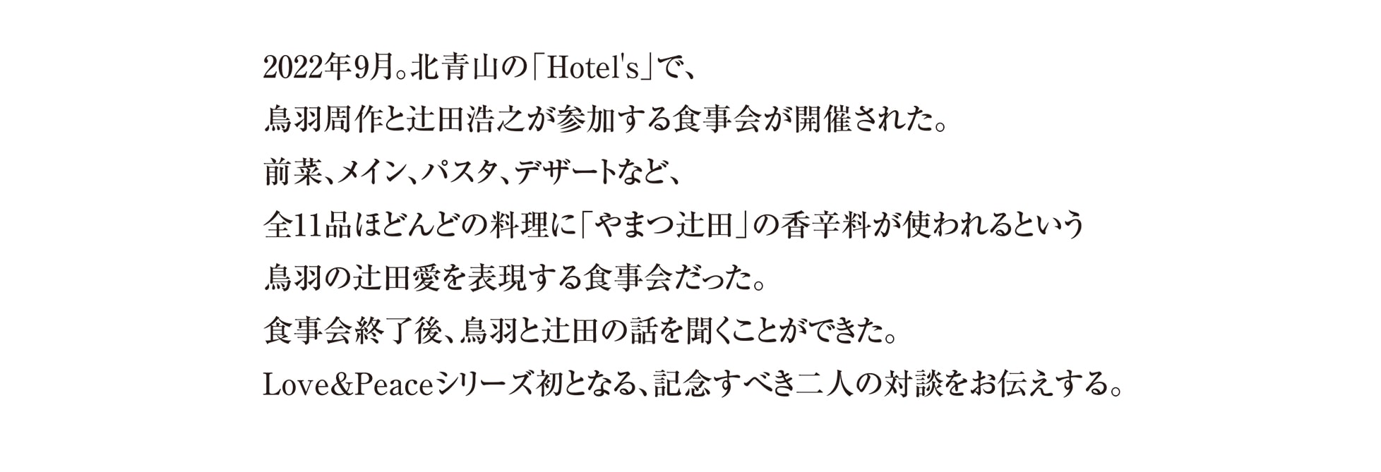 2022年9月。北青山の「Hotel's」で、
鳥羽周作と辻田浩之が参加する食事会が開催された。
前菜、メイン、パスタ、デザートなど、
全11品ほどんどの料理に「やまつ辻田」の香辛料が使われるという
鳥羽の辻田愛を表現する食事会だった。
食事会終了後、鳥羽と辻田の話を聞くことができた。
Love&Peaceシリーズ初となる、記念すべき二人の対談をお伝えする。