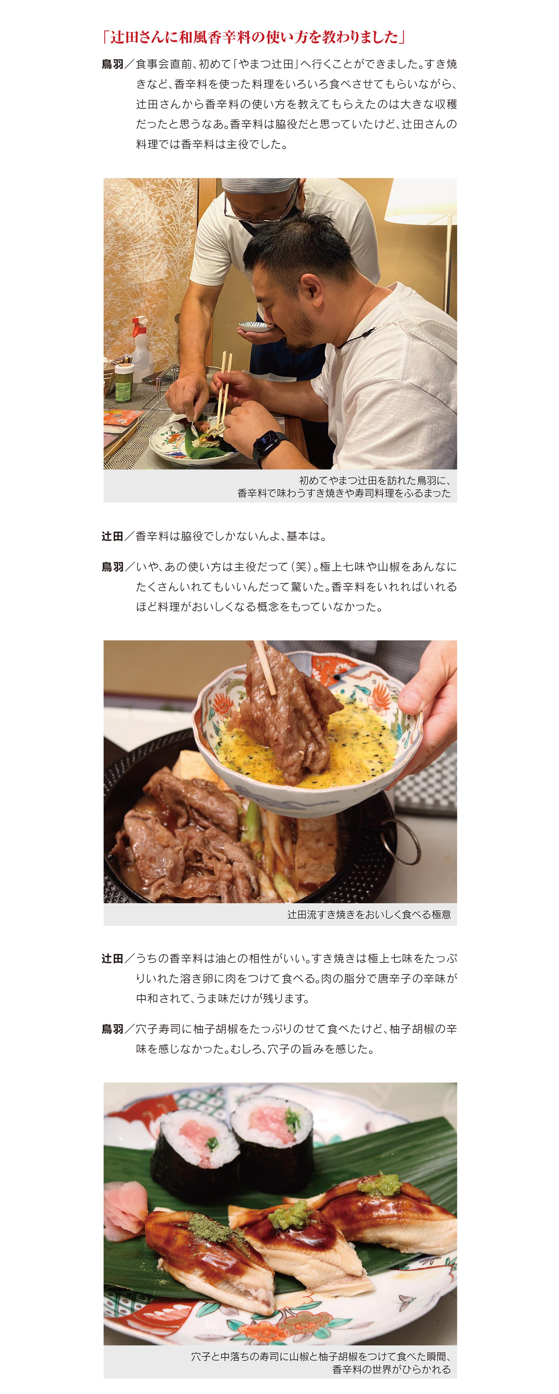 「辻田さんに和風香辛料の使い方を教わりました」<br>
鳥羽／食事会直前、初めて「やまつ辻田」へ行くことができました。すき焼きなど、香辛料を使った料理をいろいろ食べさせてもらいながら、辻田さんから香辛料の使い方を教えてもらえたのは大きな収穫だったと思うなあ。香辛料は脇役だと思っていたけど、辻田さんの料理では香辛料は主役でした。<br>
辻田／香辛料は脇役でしかないんよ、基本は。
<br>
鳥羽／いや、あの使い方は主役だって（笑）。極上七味や山椒をあんなにたくさんいれてもいいんだって驚いた。香辛料をいれればいれるほど料理がおいしくなる概念をもっていなかった。<br>
辻田／うちの香辛料は油との相性がいい。すき焼きは極上七味をたっぷりいれた溶き卵に肉をつけて食べる。肉の脂分で唐辛子の辛味が中和されて、うま味だけが残ります。<br>
鳥羽／穴子寿司に柚子胡椒をたっぷりのせて食べたけど、柚子胡椒の辛味を感じなかった。むしろ、穴子の旨みを感じた。<br>
