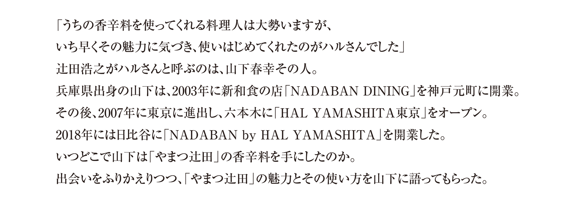 「うちの香辛料を使ってくれる料理人は大勢いますが、いち早くその魅力に気づき、使いはじめてくれたのがハルさんでした」 辻田浩之がハルさんと呼ぶのは、山下春幸その人。兵庫県出身の山下は、2003年に新和食の店「NADABAN DINING」を神戸元町に開業。その後、2007年に東京に進出し、六本木に「HAL YAMASHITA東京」をオープン。 2018年には日比谷に「NADABAN by HAL YAMASHITA」を開業した。いつどこで山下は「やまつ辻田」の香辛料を手にしたのか。出会いをふりかえりつつ、「やまつ辻田」の魅力とその使い方を山下に語ってもらった。