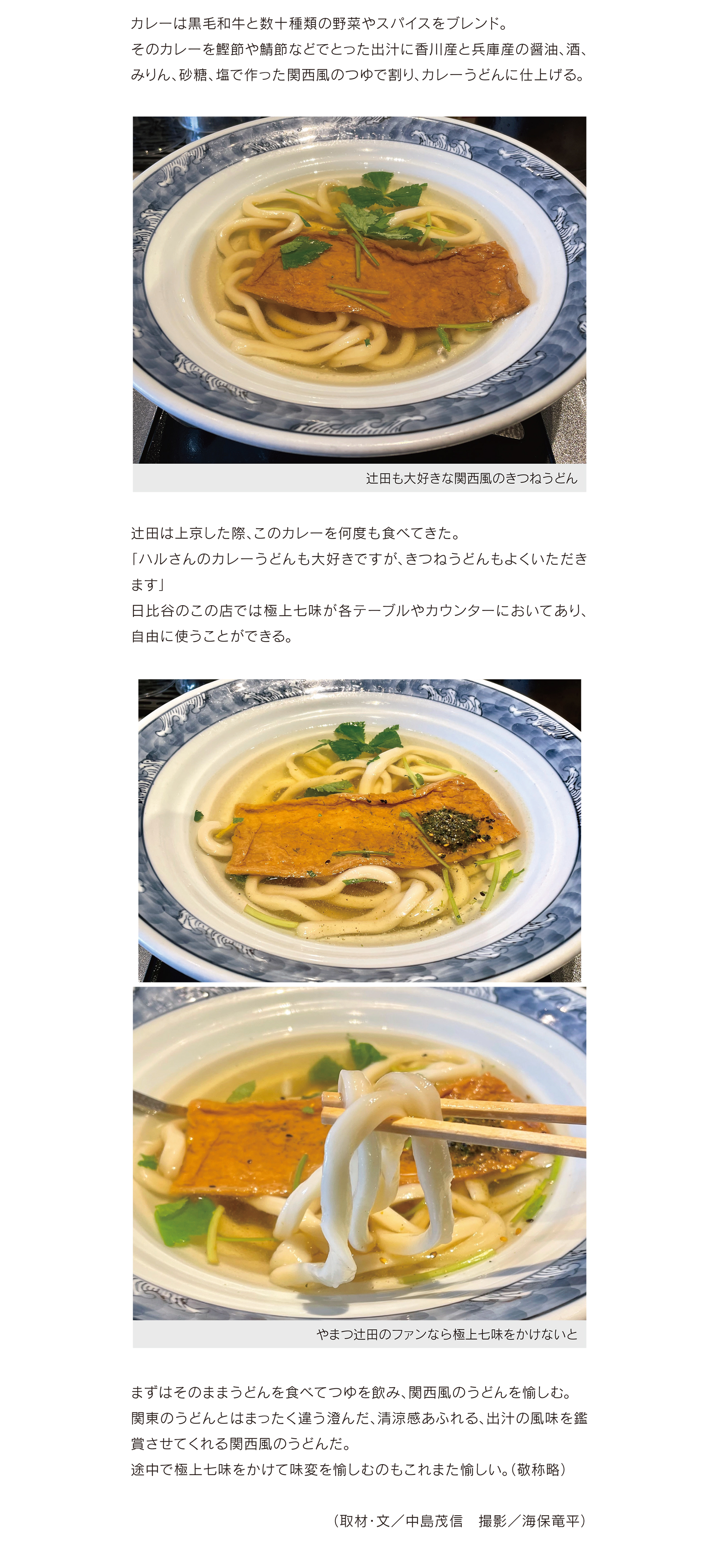 カレーは黒毛和牛と数十種類の野菜やスパイスをブレンド。 そのカレーを鰹節や鯖節などでとった出汁に香川産と兵庫産の醤油、酒、 みりん、砂糖、塩で作った関西風のつゆで割り、カレーうどんに仕上げる。
辻田は上京した際、このカレーを何度も食べてきた。 「ハルさんのカレーうどんも大好きですが、きつねうどんもよくいただき
ます」 日比谷のこの店では極上七味が各テーブルやカウンターにおいてあり、 自由に使うことができる。
まずはそのままうどんを食べてつゆを飲み、関西風のうどんを愉しむ。 関東のうどんとはまったく違う澄んだ、清涼感あふれる、出汁の風味を鑑 賞させてくれる関西風のうどんだ。 途中で極上七味をかけて味変を愉しむのもこれまた愉しい。(敬称略)
             (取材・文/中島茂信 撮影/海保竜平)

