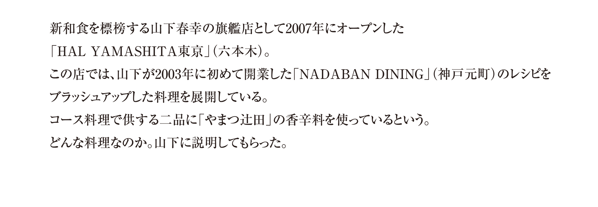 新和食を標榜する山下春幸の旗艦店として2007年にオープンした 「HAL YAMASHITA東京」(六本木)。
この店では、山下が2003年に初めて開業した「NADABAN DINING」(神戸元町)のレシピを ブラッシュアップした料理を展開している。 コース料理で供する二品に「やまつ辻田」の香辛料を使っているという。 どんな料理なのか。山下に説明してもらった。