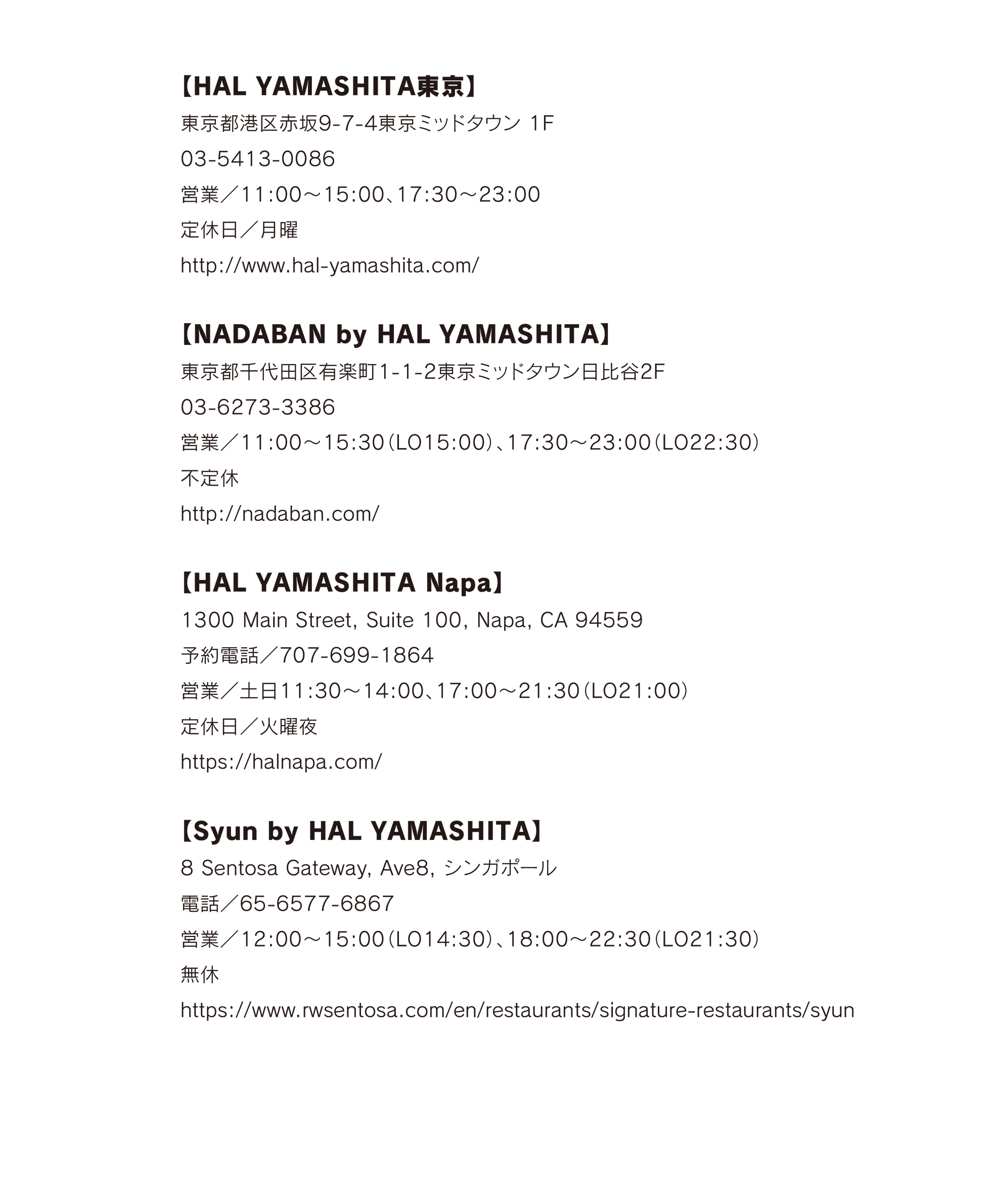 【HAL YAMASHITA東京】
東京都港区赤坂9-7-4東京ミッドタウン 1F 03-5413-0086 営業/11:00~15:00、17:30~23:00 定休日/月曜 http://www.hal-yamashita.com/
【NADABAN by HAL YAMASHITA】
東京都千代田区有楽町1-1-2東京ミッドタウン日比谷2F 03-6273-3386 営業/11:00~15:30(LO15:00)、17:30~23:00(LO22:30) 不定休
http://nadaban.com/
【HAL YAMASHITA Napa】
1300 Main Street, Suite 100, Napa, CA 94559 予約電話/707-699-1864 営業/土日11:30~14:00、17:00~21:30(LO21:00) 定休日/火曜夜
https://halnapa.com/
【Syun by HAL YAMASHITA】
8 Sentosa Gateway, Ave8, シンガポール
電話/65-6577-6867 営業/12:00~15:00(LO14:30)、18:00~22:30(LO21:30)
無休 https://www.rwsentosa.com/en/restaurants/signature-restaurants/syun
