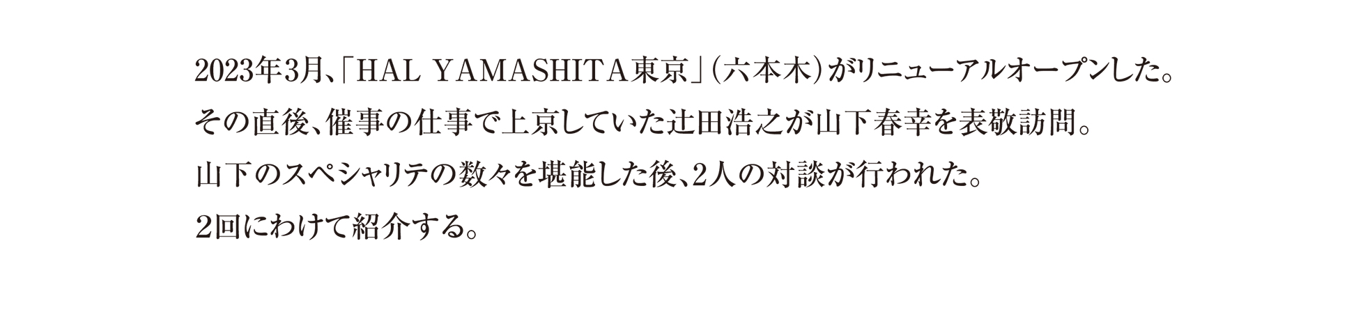 2023年3月、「HAL YAMASHITA東京」(六本木)がリニューアルオープンした。 その直後、催事の仕事で上京していた辻田浩之が山下春幸を表敬訪問。 山下のスペシャリテの数々を堪能した後、2人の対談が行われた。
2回にわけて紹介する。