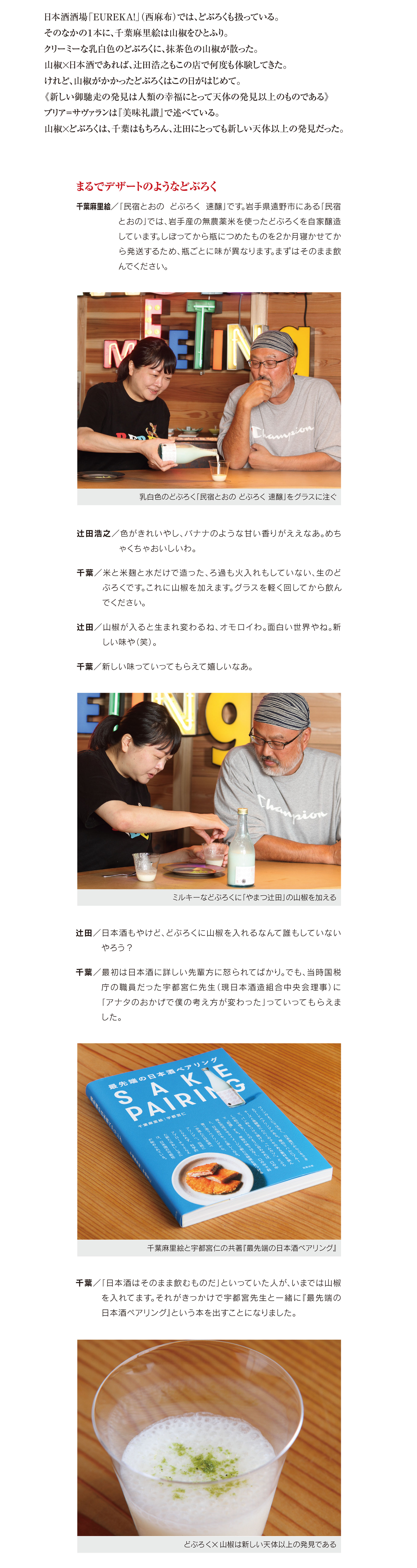 日本酒酒場『EUREKA！（ユリーカ）』（西麻布）。
日本酒酒場「EUREKA!」(西麻布)では、どぶろくも扱っている。 そのなかの1本に、千葉麻里絵は山椒をひとふり。
クリーミーな乳白色のどぶろくに、抹茶色の山椒が散った。 山椒×日本酒であれば、辻田浩之もこの店で何度も体験してきた。 けれど、山椒がかかったどぶろくはこの日がはじめて。
《新しい御馳走の発見は人類の幸福にとって天体の発見以上のものである》 ブリア=サヴァランは『美味礼讃』で述べている。 山椒×どぶろくは、千葉はもちろん、辻田にとっても新しい天体以上の発見だった。まるでデザートのようなどぶろく
千葉麻里絵/「民宿とおの どぶろく 速醸」です。岩手県遠野市にある「民宿 とおの」では、岩手産の無農薬米を使ったどぶろくを自家醸造 しています。しぼってから瓶につめたものを2か月寝かせてか ら発送するため、瓶ごとに味が異なります。まずはそのまま飲 んでください。辻田浩之/色がきれいやし、バナナのような甘い香りがええなあ。めち ゃくちゃおいしいわ。
千葉/米と米麹と水だけで造った、ろ過も火入れもしていない、生のど ぶ ろ く で す 。こ れ に 山 椒 を 加 え ま す 。グ ラ ス を 軽 く 回 し て か ら 飲 ん でください。
辻田/山椒が入ると生まれ変わるね、オモロイわ。面白い世界やね。新 しい味や(笑)。
千葉/新しい味っていってもらえて嬉しいなあ。
辻田/日本酒もやけど、どぶろくに山椒を入れるなんて誰もしていない やろう?
千葉/最初は日本酒に詳しい先輩方に怒られてばかり。でも、当時国税 庁の職員だった宇都宮仁先生(現日本酒造組合中央会理事)に 「アナタのおかげで僕の考え方が変わった」っていってもらえま
した。
千 葉 /「 日 本 酒 は そ の ま ま 飲 む も の だ 」と い っ て い た 人 が 、い ま で は 山 椒 を入れてます。それがきっかけで宇都宮先生と一緒に『最先端の 日本酒ペアリング』という本を出すことになりました。

												  
												  
