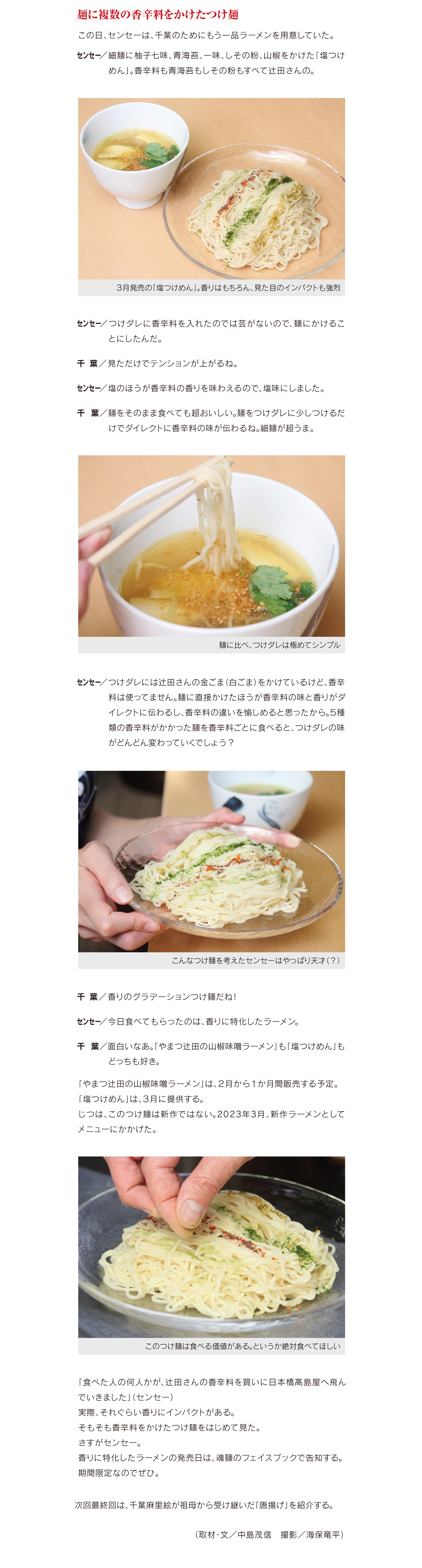 麺に複数の香辛料をかけたつけ麺
この日、センセーは、千葉のためにもう一品ラーメンを用意していた。
センセー/細麺に柚子七味、青海苔、一味、しその粉、山椒をかけた「塩つけ めん」。香辛料も青海苔もしその粉もすべて辻田さんの。
センセー/つけダレに香辛料を入れたのでは芸がないので、麺にかけるこ とにしたんだ。
千 葉/見ただけでテンションが上がるね。
センセー/塩のほうが香辛料の香りを味わえるので、塩味にしました。
千 葉/麺をそのまま食べても超おいしい。麺をつけダレに少しつけるだ けでダイレクトに香辛料の味が伝わるね。細麺が超うま。
センセー/つけダレには辻田さんの金ごま(白ごま)をかけているけど、香辛 料は使ってません。麺に直接かけたほうが香辛料の味と香りがダ イレクトに伝わるし、香辛料の違いを愉しめると思ったから。5種 類の香辛料がかかった麺を香辛料ごとに食べると、つけダレの味 がどんどん変わっていくでしょう?千 葉/香りのグラデーションつけ麺だね!
センセー/今日食べてもらったのは、香りに特化したラーメン。
千 葉/面白いなあ。「やまつ辻田の山椒味噌ラーメン」も「塩つけめん」も どっちも好き。
「やまつ辻田の山椒味噌ラーメン」は、2月から1か月間販売する予定。 「塩つけめん」は、3月に提供する。
じ つ は 、こ の つ け 麺 は 新 作 で は な い 。2 0 2 3 年 3 月 、新 作 ラ ー メ ン と し て メニューにかかげた。
「食べた人の何人かが、辻田さんの香辛料を買いに日本橋髙島屋へ飛ん でいきました」(センセー)
実際、それぐらい香りにインパクトがある。 そもそも香辛料をかけたつけ麺をはじめて見た。
さすがセンセー。 香りに特化したラーメンの発売日は、魂麺のフェイスブックで告知する。 期間限定なのでぜひ。
次回最終回は、千葉麻里絵が祖母から受け継いだ「唐揚げ」を紹介する。 (取材・文/中島茂信 撮影/海保竜平)

