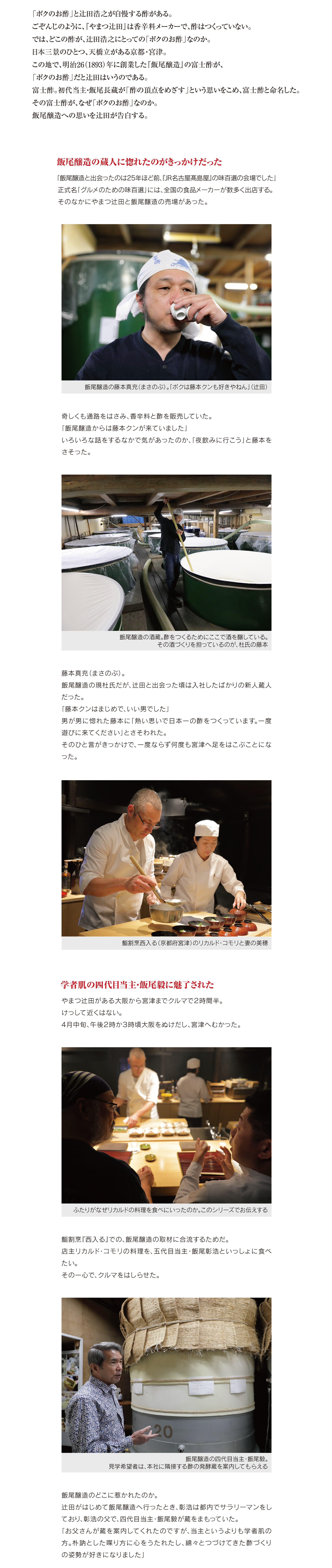「ボクのお酢」と辻田浩之が自慢する酢がある。
ごぞんじのように、『やまつ辻田』は香辛料メーカーで、酢はつくっていない。
では、どこの酢が、辻田浩之にとっての「ボクのお酢」なのか。
日本三景のひとつ、天橋立がある京都・宮津。
この地で、明治26（1893）年に創業した『飯尾醸造』の富士酢が、
「ボクのお酢」だと辻田はいうのである。
富士酢。初代当主・飯尾長蔵が「酢の頂点をめざす」という思いをこめ、富士酢と命名した。
その富士酢が、なぜ「ボクのお酢」なのか。
飯尾醸造への思いを辻田が告白する。

飯尾醸造の蔵人に惚れたのがきっかけだった

「飯尾醸造と出会ったのは25年ほど前、『JR名古屋髙島屋』の味百選の会場でした」正式名「グルメのための味百選」には、全国の食品メーカーが数多く出店する。
そのなかにやまつ辻田と飯尾醸造の売場があった。

飯尾醸造の藤本直充（まさのぶ）。「ボクは藤本クンも好きやねん」（辻田）

奇しくも通路をはさみ、香辛料と酢を販売していた。
「飯尾醸造からは藤本クンが来ていました」
いろいろな話をするなかで気があったのか、「夜飲みに行こう」と藤本をさそった。

飯尾醸造の酒蔵。酢をつくるためにここで酒を醸している。
その酒づくりを担っているのが、杜氏の藤本

藤本直充（まさのぶ）。
飯尾醸造の現杜氏だが、辻田と出会った頃は入社したばかりの新人蔵人だった。
「藤本クンはまじめで、いい男でした」
男が男に惚れた藤本に「熱い思いで日本一の酢をつくっています。一度遊びに来てください」とさそわれた。
そのひと言がきっかけで、一度ならず何度も宮津へ足をはこぶことになった。

鮨割烹西入る（京都府宮津）のリカルド・コモリと妻の美穂


学者肌の四代目当主・飯尾毅に魅了された

やまつ辻田がある大阪から宮津までクルマで２時間半。
けっして近くはない。
4月中旬、午後２時か３時頃大阪をぬけだし、宮津へむかった。

ふたりがなぜリカルドの料理を食べにいったのか。このシリーズでお伝えする