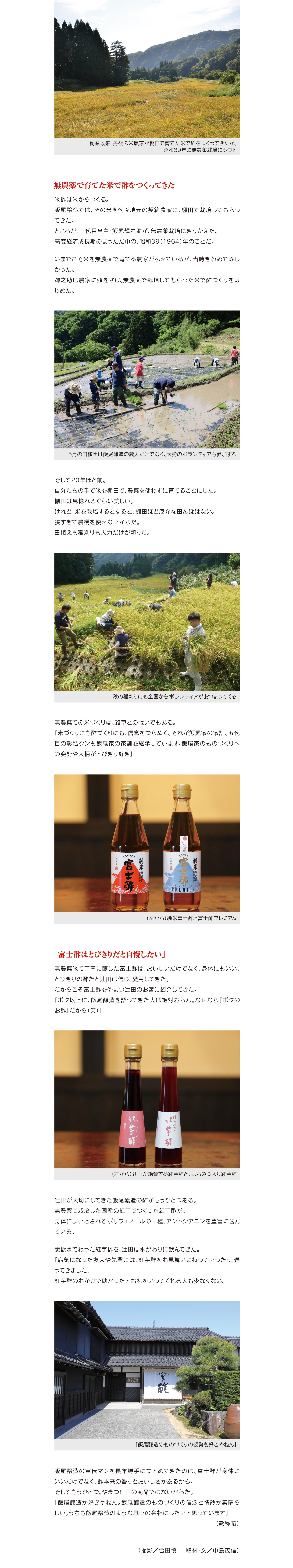鮨割烹『西入る』での、飯尾醸造の取材に合流するためだ。
店主リカルド・コモリの料理を、五代目当主・飯尾彰浩といっしょに食べたい。
その一心で、クルマをはしらせた。

飯尾醸造の四代目当主・飯尾毅。
見学希望者は、本社に隣接する酢の発酵蔵を案内してもらえる

飯尾醸造のどこに惹かれたのか。
辻田がはじめて飯尾醸造へ行ったとき、彰浩は都内でサラリーマンをしており、彰浩の父で、四代目当主・飯尾毅が蔵をまもっていた。
「お父さんが蔵を案内してくれたのですが、当主というよりも学者肌の方。朴訥とした喋り方に心をうたれたし、綿々とつづけてきた酢づくりの姿勢が好きになりました」

創業以来、丹後の米農家が棚田で育てた米で酢をつくってきたが、
昭和39年に無農薬栽培にシフト

無農薬で育てた米で酢をつくってきた

米酢は米からつくる。
飯尾醸造では、その米を代々地元の契約農家に、棚田で栽培してもらってきた。
ところが、三代目当主・飯尾輝之助が、無農薬栽培にきりかえた。
高度経済成長期のまっただ中の、昭和39（1964）年のことだ。

いまでこそ米を無農薬で育てる農家がふえているが、当時きわめて珍しかった。
輝之助は農家に頭をさげ、無農薬で栽培してもらった米で酢づくりをはじめた。

5月の田植えは飯尾醸造の蔵人だけでなく、大勢のボランティアも参加する

そして20年ほど前。
自分たちの手で米を棚田で、農薬を使わずに育てることにした。
棚田は見惚れるぐらい美しい。
けれど、米を栽培するとなると、棚田ほど厄介な田んぼはない。
狭すぎて農機を使えないからだ。
田植えも稲刈りも人力だけが頼りだ。

秋の稲刈りにも全国からボランティアがあつまってくる

無農薬での米づくりは、雑草との戦いでもある。
「米づくりにも酢づくりにも、信念をつらぬく。それが飯尾家の家訓。五代目の彰浩クンも飯尾家の家訓を継承しています。飯尾家のものづくりへの姿勢や人柄がとびきり好き」

（左から）純米富士酢と富士酢プレミアム

「富士酢はとびきりだと自慢したい」

無農薬米で丁寧に醸した富士酢は、おいしいだけでなく、身体にもいい、とびきりの酢だと辻田は信じ、愛用してきた。
だからこそ富士酢をやまつ辻田のお客に紹介してきた。
「ボク以上に、飯尾醸造を語ってきた人は絶対おらん。なぜなら『ボクのお酢』だから（笑）」

（左から）辻田が絶賛する紅芋酢と、はちみつ入り紅芋酢

辻田が大切にしてきた飯尾醸造の酢がもうひとつある。
無農薬で栽培した国産の紅芋でつくった紅芋酢だ。
身体によいとされるポリフェノールの一種、アントシアニンを豊富に含んでいる。

炭酸水でわった紅芋酢を、辻田は水がわりに飲んできた。
「病気になった友人や先輩には、紅芋酢をお見舞いに持っていったり、送ってきました」
紅芋酢のおかげで助かったとお礼をいってくれる人も少なくない。


「飯尾醸造のものづくりの姿勢も好きやねん」

飯尾醸造の宣伝マンを長年勝手につとめてきたのは、富士酢が身体にいいだけでなく、酢本来の香りとおいしさがあるから。
そしてもうひとつ。やまつ辻田の商品ではないからだ。
「飯尾醸造が好きやねん。飯尾醸造のものづくりの信念と情熱が素晴らしい。うちも飯尾醸造のような思いの会社にしたいと思っています」
                                                                         （敬称略）
（撮影／合田慎二、取材・文／中島茂信）