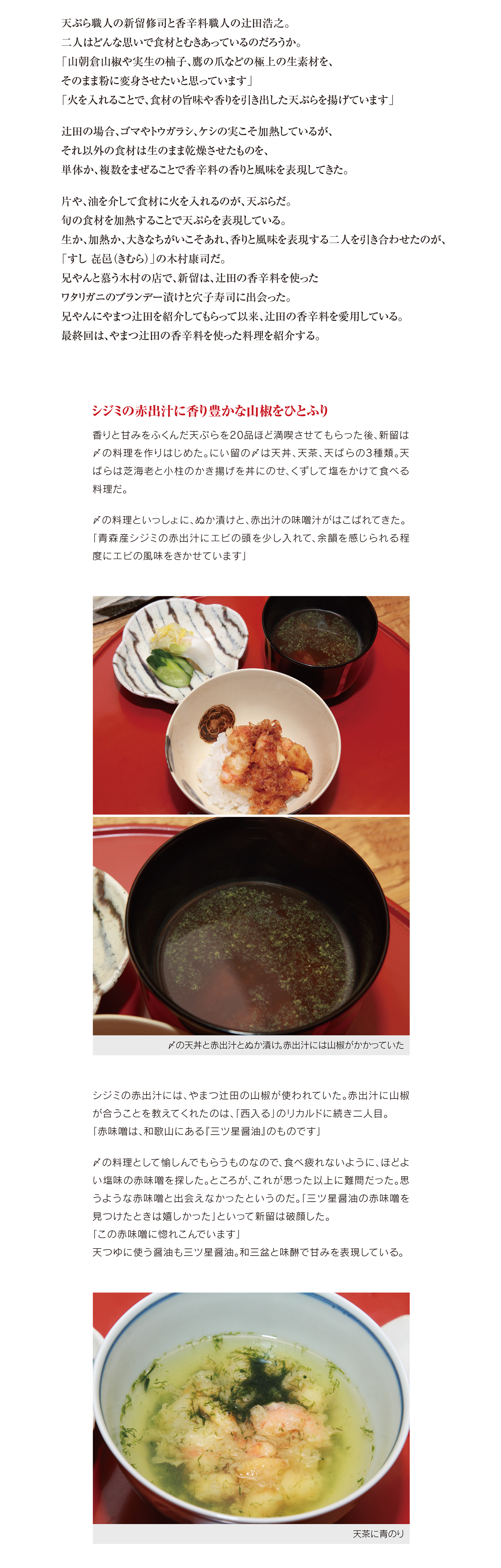 味も香りもない天ぷらを揚げている職人が多いと 「にい留」の主、 新留修司はいう。
高温で、 長時間揚げるため素材にダメージをあたえてしまう。
結果、 素材の味も香りもない天ぷらになりがちだというのだ。
そのせいか、 魚を食べるなら天ぷらよりも寿司のほうがおいしい、 と大半の日本人が思っている。
寿司こそが日本を代表する魚料理だというのだ。
「でも、 木村さんは、 天ぷらも寿司にまけないぐらい凄い料理であることを理解してくれています」
新留が「すし 㐂邑 （きむら） 」の木村康司と出会ったのは10年前。
木村の店で天ぷら屋の会合があり意気投合。 いまや「トメ」、 「兄やん」 と呼び合う間柄。
二人で国内外で食事会を開いてきた。
天ぷらと寿司。 ジャンルこそことなるが、 兄やんに刺激をうけた新留の料理も進化をつづけている。
今回は、 新留の兄やんと魚への思いを紹介する。
似たような性格だったことから意気投合
木村の店で天ぷら屋の会合があったとき、木村は天ぷら職人のひとりと
して新留とはじめて接した。このとき木村は、魚の話を天ぷら職人にし
た。曖昧な答えをする人が多いなかで、自分の考えや意見をはっきりとい
えたのが新留だった。
「僕もトメと同じような性格。自分に正直に生きているトメに共感しました」
当時名古屋にあったにい留へ食事に出かけた。
「天ぷらは、厚いころもでたねを包んで揚げる、蒸し料理だといわれてい
ました。でも、 トメは薄いころもと旨味の出し方が上手。これまでにない
天ぷらを揚げる職人でした」
自分の意見を主張できると思っていたが、その反面、 「くすぶっている」印
象をいだいていた。店内での撮影を禁じていたり、食べログもやっていな
かったからだ。
「すぐれた技術があるのだから、もっと堂々とやるべきだとトメに伝えま
した」
新留は撮影も食べログも許可した。結果SNSや食べログににい留の記
事が投稿されはじめたことで人気店になっていった。
二人は夫婦以上の関係かも
ロンドンや香港などで二人三脚の食事会を開催
閉じこもっていた新留を世界に連れだそう。海外の食事会に呼ばれてい
た木村は、 ８年ほど前海外のイベントに新留を連れていった。
「慣れない場所での料理はたいへんでしたが、 トメも日本の良さを再確
認できたはずです」
もうひとつ悩んだことがある。どうすれば海外のお客に喜んでもらえる
か。このことだ。
「おいしいものは素直に喜んでくれるし、 『笑顔で食べてもらうことが大
切だ』 とトメと話をしました」
国内で新留と食事会をするときも愉しく食べてもらうように心がけて
きた。
「二人ともその思いがブレていないからこそ、いまも仲がいいのだと思
います」
干ぴょう巻も兄やんの定番
「トメの天ぷらは素材の旨味と香りを表現しています」
木村は独立前、天ぷら屋で修業をしていた時期がある。天ぷらと寿司
のちがいを理解しているからこそ「寿司よりも天ぷらのほうがむずか
しい」と木村は主張する。
天ぷらと寿司の決定的なちがいは、ころもで包んだ素材を油で揚げるこ
とで、旨味と香りを表現できるところにある。けれど、ころもをうまく作れ
ないと、嫌な匂いがこもってしまったり、素材の良さを存分に引き出せな
いと木村は指摘する。
「トメは旨味と香りを引き出した天ぷらを揚げられる、数少ない天ぷら
職人です。僕がどれだけ魚を熟成させようが、 トメの天ぷらのように、寿
司では旨味と香りを表現できません」
「天ぷらは寿司よりも一段上だと思います」 （木村康司）
出会ったばかり頃は、何度もトメの天ぷらにダメ出しをしていた。ところ
が、ある日を境に黙って味わうようになった。じつは、木村も同じような
経験をしていた。天ぷらの師匠が寿司を食べに来てくれていたのだが、
小言をいわれつづけた。
「ある日ダメ出しではなく、 『後ろ髪を引かれる』と師匠にいわれたこと
が、いまも心のささえになっています」
トメの天ぷらが進化したと感じたとき、 「寿司では、 トメの天ぷらのよう
に旨味も香りも表現できない」とトメに告げた。
「トメの仕事は、寿司職人ではまねできないレベルに達しています」
兄やん愛用の米も富士酢も紹介してもらった
「兄やんのクリエイティブ力に惹かれます」
一方、 トメは兄やんのどこに惹かれるのか。
「おいしい寿司を握るだけでは物足りないと考えているところです。柔軟
で、クリエイティブな発想にも惹かれます」
有名になると無難な世界でまとまりがちだが、木村は常に新しい食材を
探している。
「いいものを見極める力があるし、いいと思ったらすぐに取り入れます。
僕には、兄やんのようなクリエイティブ力がありません。兄やんを尊敬し
ています」
兄やんは、自分が出会った宝物のような食材をトメに教えてきた。
富士酢もそのひとつ。名古屋時代、ほかの酢を使っていたが、兄やんがダ
メ出しをし、すぐに富士酢を送る手筈を整えてくれた。
海苔の天ぷら。 ウニは脇役なのだそうだ
「おいしく揚げられるのは、 ころもの力」
「宮城産の海苔も兄やんの紹介です」
海苔の天ぷらに、ウニをそえて供している。ウニは、大千ブランドで流通
している大間産。だれがどう見てもウニが主役で、海苔は脇役だ。けれ
ど、 「海苔が重要で、ウニはトッピング」だと新留はいうのだ。なぜなら「
水分がない焼き海苔の香りや味わいを引き出すのが難しい」からだ。
新留が一番好きなたねは穴子だ。穴子をやさしい温度帯で、短時間でふ
わりと揚げている。どのぐらいサクフワか実演してくれた。
「穴子を空中で切ります」
菜箸ではさんだ穴子の天ぷらを軽くふっただけで半分に切れた。
「穴子も海苔もおいしく揚げられるのは、すべてころもの力です」
穴子の天ぷらは塩もうまいが、 天つゆも美味
次のようなコメントを新留はSNSに記している。
「生で魚を美味しく食べる日本だからこそあえて天ぷらにする。少しだけ
水分を抜く。高温を使わず、火を止めて優しく余熱で揚げることで無限の
広がりがある」
フィッシュイーターの日本人の大半が、寿司こそが日本を代表する魚料
理だと信じている。けれど、魚の旨味と香りを存分に引き出したにい留
の天ぷらを堪能すれば、天ぷらも日本が世界に誇る魚料理だと再確認
するはずだ。
「これからも兄やんに恥をかかせない天ぷらを揚げていきます」
敬愛する兄やんの紹介で新留は「やまつ辻田」 と出会った。次回最終回
は、やまつ辻田の香辛料を使ったにい留の料理をご覧いただく。
（敬称略）
（撮影／海保竜平、取材・文／中島茂信）
※現在、にい留は撮影禁止。今回許可を得て、撮影させてもらった
【天風良 にい留】
東京都港区虎ノ門5-10-7 麻布台ヒルズ ガーデンプラザD 1F
03-6432-4755
営業／18:00～
定休日／土日祝日、完全予約制
